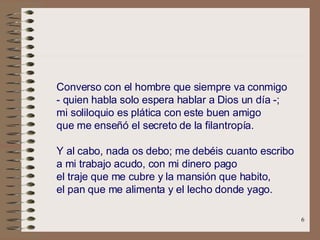 .   Converso con el hombre que siempre va conmigo   - quien habla solo espera hablar a Dios un día -;   mi soliloquio es plática con este buen amigo   que me enseñó el secreto de la filantropía.   .   Y al cabo, nada os debo; me debéis cuanto escribo   a mi trabajo acudo, con mi dinero pago   el traje que me cubre y la mansión que habito,   el pan que me alimenta y el lecho donde yago.   