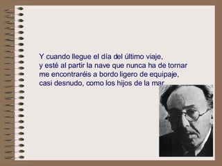 .   Y cuando llegue el día del último viaje,   y esté al partir la nave que nunca ha de tornar   me encontraréis a bordo ligero de equipaje,   casi desnudo, como los hijos de la mar.   