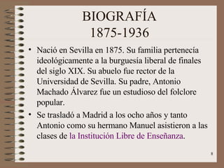 BIOGRAFÍA 1875-1936 Nació en Sevilla en 1875. Su familia pertenecía  ideológicamente a la burguesía liberal de finales del siglo XIX. Su abuelo fue rector de la  Universidad de Sevilla. Su padre, Antonio Machado Álvarez fue un estudioso del folclore popular. Se trasladó a Madrid a los ocho años y tanto Antonio como su hermano Manuel asistieron a las clases de  la Institución Libre de Enseñanza . 