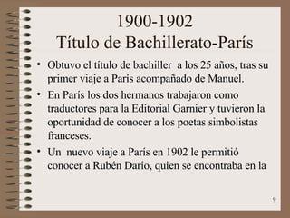 1900-1902 Título de Bachillerato-París Obtuvo el título de bachiller  a los 25 años, tras su primer viaje a París acompañado de Manuel. En París los dos hermanos trabajaron como traductores para la Editorial Garnier y tuvieron la oportunidad de conocer a los poetas simbolistas franceses. Un  nuevo viaje a París en 1902 le permitió conocer a Rubén Darío, quien se encontraba en la 