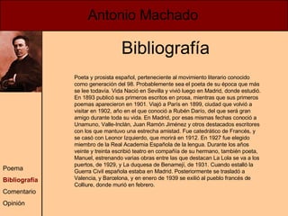 Poeta y prosista español, perteneciente al movimiento literario conocido como generación del 98. Probablemente sea el poeta de su época que más se lee todavía. Vida Nació en Sevilla y vivió luego en Madrid, donde estudió. En 1893 publicó sus primeros escritos en prosa, mientras que sus primeros poemas aparecieron en 1901. Viajó a París en 1899, ciudad que volvió a visitar en 1902, año en el que conoció a Rubén Darío, del que será gran amigo durante toda su vida. En Madrid, por esas mismas fechas conoció a Unamuno, Valle-Inclán, Juan Ramón Jiménez y otros destacados escritores con los que mantuvo una estrecha amistad. Fue catedrático de Francés, y se casó con Leonor Izquierdo, que morirá en 1912. En 1927 fue elegido miembro de la Real Academia Española de la lengua. Durante los años veinte y treinta escribió teatro en compañía de su hermano, también poeta, Manuel, estrenando varias obras entre las que destacan La Lola se va a los puertos, de 1929, y La duquesa de Benamejí, de 1931. Cuando estalló la Guerra Civil española estaba en Madrid. Posteriormente se trasladó a Valencia, y Barcelona, y en enero de 1939 se exilió al pueblo francés de Colliure, donde murió en febrero. Bibliografía Antonio Machado Poema Bibliografía Comentario Opinión 