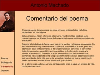 Antonio Machado Poema Bibliografía Comentario Opinión Comentario del poema El poema consta de seis versos, los cinco primeros endecasílabos y el ultimo heptasílabo, sin rima alguna. Estos versos nos hacen referencia a la muerte. También utiliza palabras como cipresal, que son los árboles típicos de los cementerios para enfatizar esa referencia a la muerte. Aparecer el símbolo de la fuente, pero está en la sombra y el pasado se oscurece. En esta misma fuente hay una estatua de cupido que nos simboliza el amor, pero ésta, además de estar en las sombras, le da características de persona y lo personifica diciendo que sueña, que está inmóvil, que está en la frontera entre la vida y la muerte, además mudo. Con esto, el autor recurre al mundo de los sueños que siempre se ha considerado como una pequeña frontera en la que podemos descubrir que hay más allá de la vida pero le da un sentido negativo, ya que al estar inmóvil, mudo, petrificado, se acerca más a la muerte que a la vida.  En el último verso podemos ver una contraposición entre el agua, un símbolo de vida, con la palabra muerta. 