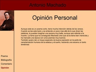 Antonio Machado Poema Bibliografía Comentario Opinión Opinión Personal Aunque este es un poema corto, tiene mucha intención detrás de los versos. Cuando se lee este texto y se entiende un poco mas allá de lo que dicen las palabras, te puedes imaginar una escena muy bella, aunque sea referida a la muerte. La fama que ha conseguido Machado creo que se la tiene bien merecida y ha marcado una época con unos poemas muy buenos. También quiero dar un toque especial a la buena expresión en la parte de caracterización humana de la estatua y el sueño, haciendo una escena un tanto tenebrosa 