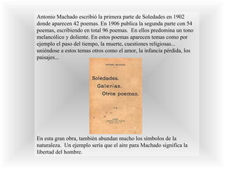 Antonio Machado escribió la primera parte de Soledades en 1902 donde aparecen 42 poemas. En 1906 publica la segunda parte con 54 poemas, escribiendo en total 96 poemas.  En ellos predomina un tono melancólico y doliente. En estos poemas aparecen temas como por ejemplo el paso del tiempo, la muerte, cuestiones religiosas... uniéndose a estos temas otros como el amor, la infancia pérdida, los paisajes...  En esta gran obra, también abundan mucho los símbolos de la naturaleza.  Un ejemplo sería que el aire para Machado significa la libertad del hombre.  