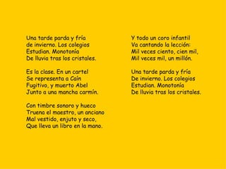 Una tarde parda y fría  de invierno. Los colegios  Estudian. Monotonía  De lluvia tras los cristales. Es la clase. En un cartel Se representa a Caín Fugitivo, y muerto Abel  Junto a una mancha carmín. Con timbre sonoro y hueco  Truena el maestro, un anciano  Mal vestido, enjuto y seco,  Que lleva un libro en la mano. Y todo un coro infantil Va cantando la lección:  Mil veces ciento, cien mil, Mil veces mil, un millón.  Una tarde parda y fría  De invierno. Los colegios  Estudian. Monotonía  De lluvia tras los cristales. 