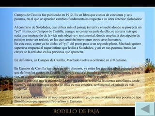Campos de Castilla fue publicado en 1912. Es un libro que consta de cincuenta y seis poemas, en el que se aprecian cambios fundamentales respecto a su obra anterior, Soledades:  Al contrario de Soledades, que utiliza más el paisaje (irreal) y el sueño donde se proyecta un “yo” íntimo, en Campos de Castilla, aunque se conserva parte de ello, se aprecia más que nada una inspiración de la vida más objetiva y sentimental, donde emplea la descripción de paisajes (esta vez reales), en las que también intervienen otros seres humanos. En este caso, como ya he dicho, el “yo” del poeta pasa a un segundo plano. Machado quiere superarse respecto al toque íntimo que le dio a Soledades, y así en sus poemas, busca las claves de la realidad en las personas que aparecen. En definitiva, en Campos de Castilla, Machado vuelve a centrarse en el Realismo. En Campos de Castilla hay poemas muy diversos, ya estén los que describen paisajes y los que definen las gentes de Castilla. Valora y exalta el pasado glorioso de estas tierras, y a su vez, en algunos textos se aprecia una visión oscura sobre lo español. Como lo escribió tras la muerte de Leonor, su esposa, recuerda las tierras castellanas desde Baeza, y así la visión que aporta de ellas es más emotiva, sentimental, el paisaje es más subjetivo… Con Campos de castilla un nuevo tipo de poesía surge, en que predomina una poesía de tipo filosófico en que aparecen Proverbios y Cantares. 