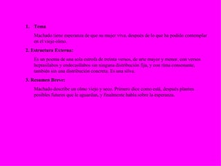 Tema Machado tiene esperanza de que su mujer viva, después de lo que ha podido contemplar en el viejo olmo. 2. Estructura Externa: Es un poema de una sola estrofa de treinta versos, de arte mayor y menor, con versos heptasílabos y endecasílabos sin ninguna distribución fija, y con rima consonante, también sin una distribución concreta. Es una silva. 3. Resumen Breve: Machado describe un olmo viejo y seco. Primero dice como está, después plantea posibles futuros que le aguardan, y finalmente habla sobre la esperanza. 