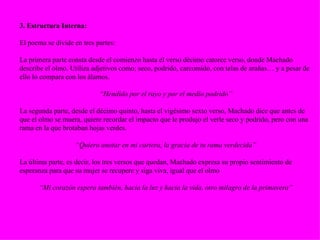 3. Estructura Interna: El poema se divide en tres partes: La primera parte consta desde el comienzo hasta el verso décimo catorce verso, donde Machado describe el olmo. Utiliza adjetivos como; seco, podrido, carcomido, con telas de arañas… y a pesar de ello lo compara con los álamos. “ Hendido por el rayo y por el medio podrido” La segunda parte, desde el décimo quinto, hasta el vigésimo sexto verso, Machado dice que antes de que el olmo se muera, quiere recordar el impacto que le produjo el verle seco y podrido, pero con una rama en la que brotaban hojas verdes. “ Quiero anotar en mi cartera, la gracia de tu rama verdecida” La última parte, es decir, los tres versos que quedan, Machado expresa su propio sentimiento de esperanza para que su mujer se recupere y siga viva, igual que el olmo “ Mi corazón espera también, hacia la luz y hacia la vida, otro milagro de la primavera” 
