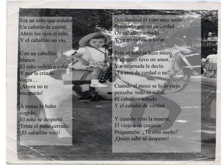 Era un niño que soñaba Un caballo de cartón. Abrió los ojos el niño Y el caballito no vio. Con un caballito blanco El niño volvió a soñar; Y por la crin lo cogía… ¡Ahora no te escaparás! A penas lo hubo cogido, El niño se despertó. Tenía el puño cerrado ¡El caballito voló! Quedándose el niño muy serio Pensando que no es verdad Un caballito soñado. Y ya no volvió a soñar. Pero el niño se hizo mozo Y el mozo tuvo un amor, Y a su amada le decía: ¿Tu eres de verdad o no? Cuando el mozo se hizo viejo pensaba: todo es soñar, El caballito soñado Y el caballo de verdad. Y cuando vino la muerte, El viejo a su corazón Preguntaba: ¿Tú eres sueño? ¡Quién sabe se despertó! 