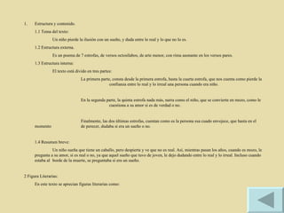 Estructura y contenido. 1.1 Tema del texto: Un niño pierde la ilusión con un sueño, y duda entre lo real y lo que no lo es. 1.2 Estructura externa. Es un poema de 7 estrofas, de versos octosílabos, de arte menor, con rima asonante en los versos pares. 1.3 Estructura interna: El texto está divido en tres partes: La primera parte, consta desde la primera estrofa, hasta la cuarta estrofa, que nos cuenta como pierde la  confianza entre lo real y lo irreal una persona cuando era niño. En la segunda parte, la quinta estrofa nada más, narra como el niño, que se convierte en mozo, como le  cuestiona a su amor si es de verdad o no. Finalmente, las dos últimas estrofas, cuentan como es la persona esa cuado envejece, que hasta en el momento  de perecer, dudaba si era un sueño o no. 1.4 Resumen breve: Un niño sueña que tiene un caballo, pero despierta y ve que no es real. Así, mientras pasan los años, cuando es mozo, le pregunta a su amor, si es real o no, ya que aquel sueño que tuvo de joven, le dejo dudando entre lo real y lo irreal. Incluso cuando estaba al  borde de la muerte, se preguntaba si era un sueño. 2 Figura Literarias: En este texto se aprecian figuras literarias como: 
