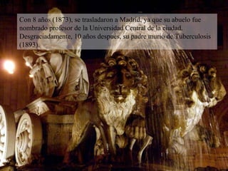 Con 8 años (1873), se trasladaron a Madrid, ya que su abuelo fue nombrado profesor de la Universidad Central de la ciudad. Desgraciadamente, 10 años después, su padre murió de Tuberculosis (1893). 