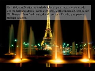 En 1899, con 24 años, se traslada a Paris, para trabajar codo a codo con su hermano Manuel como escritores, y allí conoció a Oscar Wilde, Pío Baroja…Pero finalmente, decide volver a España, y se pone a trabajar de actor. 
