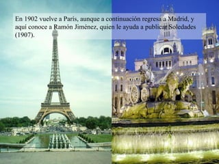 En 1902 vuelve a París, aunque a continuación regresa a Madrid, y aquí conoce a Ramón Jiménez, quien le ayuda a publicar Soledades (1907). 