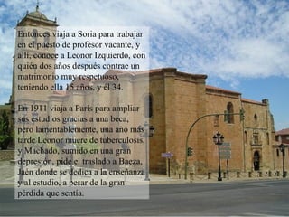Entonces viaja a Soria para trabajar en el puesto de profesor vacante, y allí, conoce a Leonor Izquierdo, con quién dos años después contrae un matrimonio muy respetuoso, teniendo ella 15 años, y él 34. En 1911 viaja a París para ampliar sus estudios gracias a una beca, pero lamentablemente, una año más tarde Leonor muere de tuberculosis, y Machado, sumido en una gran depresión, pide el traslado a Baeza, Jaén donde se dedica a la enseñanza y al estudio, a pesar de la gran pérdida que sentía. 