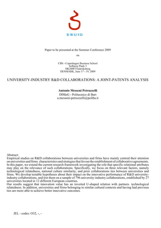 Paper to be presented at the Summer Conference 2009
                                                        on

                                         CBS - Copenhagen Business School
                                                 Solbjerg Plads 3
                                               DK2000 Frederiksberg
                                          DENMARK, June 17 - 19, 2009


UNIVERSITY-INDUSTRY R&D COLLABORATIONS: A JOINT-PATENTS ANALYSIS

                                         Antonio Messeni Petruzzelli
                                          DIMeG - Politecnico di Bari
                                        a.messeni-petruzzelli@poliba.it




Abstract:
Empirical studies on R&D collaborations between universities and firms have mainly centred their attention
on universities and firms characteristics and strategies that favour the establishment of collaborative agreements.
In this paper, we extend the current research framework investigating the role that specific relational attributes
may play on the relevance of such collaborations. Specifically, we focus on three relevant factors, namely
technological relatedness, national culture similarity, and prior collaborations ties between universities and
firms. We develop testable hypotheses about their impact on the innovative performance of R&D university-
industry collaborations, and test them on a sample of 796 university-industry collaborations, established by 27
universities located in 12 different European countries.
Our results suggest that innovation value has an inverted U-shaped relation with partners technological
relatedness. In addition, universities and firms belonging to similar cultural contexts and having had previous
ties are more able to achieve better innovative outcomes.




     JEL - codes: O32, -, -
 