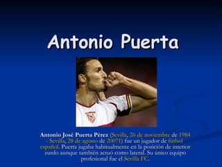 Antonio Puerta Antonio José Puerta Pérez  ( Sevilla ,  26 de noviembre  de  1984  -  Sevilla ,  28 de agosto  de  2007 1 ) fue un jugador de  fútbol   español . Puerta jugaba habitualmente en la posición de interior zurdo aunque también actuó como lateral. Su único equipo profesional fue el  Sevilla FC . 