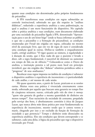 quanto essas condições são determinadas pelos próprios fundamentos
da psicanálise.
A IPA transformou essas condições em regras submetidas ao
controle institucional, sobretudo no que diz respeito às “análises
didáticas”, reduzindo a experiência analítica a uma padronização, na
qual o analista é um mero funcionário do dispositivo. No capítulo
sobre a prática analítica e suas condições, num documento elaborado
por uma sociedade de psicanálise ligada à IPA, denominado “Apresen-
tação para o uso de um leitor leigo” (onde se busca informar ao público
o que são a psicanálise e a formação do psicanalista), as condições
enumeradas por Freud são erigidas em regras, colocadas no mesmo
nível da associação livre, que em vez de regra de ouro é considerada
uma condição igual às outras. Define-se também o enquadramento
(cadre, setting) analítico: “O rigor quanto ao número, à regularidade e
à duração da sessão, que é fixa: nada do que o paciente é levado a
dizer, sob a regra fundamental, é suscetível de diminuir ou aumentar
seu tempo de fala ou de silêncio.”4 Colocando-se como o Outro do
analista, a instituição penetra a tal ponto num local em princípio
inviolável, que são exigidos dos “didatas” relatórios periódicos sobre o
“progresso” de seus analisantes.5
Recolocar essas regras impostas no âmbito de condições é submeter
o dispositivo analítico à experiência do inconsciente e à particularidade
de cada análise, e até mesmo de cada sessão.
Há quase quarenta anos, a partir de Lacan, praticam-se as sessões
curtas. Muitas vezes essa prática é vivenciada externamente como
moda, sobretudo por aqueles que buscam uma garantia no tempo fixo
de cinqüenta minutos; outras, criticada pelo viés do time is money:
“quem não gostaria de ganhar a mesma quantidade de dinheiro em
menos tempo?”. Esse raciocínio da sociedade de consumo, propalada
pelo serviço dos bens, é absolutamente contrário à ética de Jacques
Lacan, que nunca abriu mão dessa prática por estar fundamentada na
experiência do inconsciente, mesmo tendo que ir contra ventos e
marés, chegando por isso a ser excluído da função de formação da
sociedade a que pertencia.6 Tempo e dinheiro estão dissociados na
experiência analítica. Eles são condições que devem corresponder e se
submeter, cada uma delas, à lógica da psicanálise que rege o dispositivo
inventado por Freud.
10 As 4+1 condições da análise
 