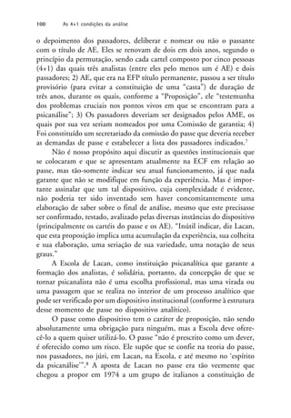 o depoimento dos passadores, deliberar e nomear ou não o passante
com o título de AE. Eles se renovam de dois em dois anos, segundo o
princípio da permutação, sendo cada cartel composto por cinco pessoas
(4+1) das quais três analistas (entre eles pelo menos um é AE) e dois
passadores; 2) AE, que era na EFP título permanente, passou a ser título
provisório (para evitar a constituição de uma “casta”) de duração de
três anos, durante os quais, conforme a “Proposição”, ele “testemunha
dos problemas cruciais nos pontos vivos em que se encontram para a
psicanálise”; 3) Os passadores deveriam ser designados pelos AME, os
quais por sua vez seriam nomeados por uma Comissão de garantia; 4)
Foi constituído um secretariado da comissão do passe que deveria receber
as demandas de passe e estabelecer a lista dos passadores indicados.7
Não é nosso propósito aqui discutir as questões institucionais que
se colocaram e que se apresentam atualmente na ECF em relação ao
passe, mas tão-somente indicar seu atual funcionamento, já que nada
garante que não se modifique em função da experiência. Mas é impor-
tante assinalar que um tal dispositivo, cuja complexidade é evidente,
não poderia ter sido inventado sem haver concomitantemente uma
elaboração de saber sobre o final de análise, mesmo que este precisasse
ser confirmado, testado, avalizado pelas diversas instâncias do dispositivo
(principalmente os cartéis do passe e os AE). “Inútil indicar, diz Lacan,
que esta proposição implica uma acumulação da experiência, sua colheita
e sua elaboração, uma seriação de sua variedade, uma notação de seus
graus.”
A Escola de Lacan, como instituição psicanalítica que garante a
formação dos analistas, é solidária, portanto, da concepção de que se
tornar psicanalista não é uma escolha profissional, mas uma virada ou
uma passagem que se realiza no interior de um processo analítico que
pode ser verificado por um dispositivo institucional (conforme à estrutura
desse momento de passe no dispositivo analítico).
O passe como dispositivo tem o caráter de proposição, não sendo
absolutamente uma obrigação para ninguém, mas a Escola deve ofere-
cê-lo a quem quiser utilizá-lo. O passe “não é prescrito como um dever,
é oferecido como um risco. Ele supõe que se confie na teoria do passe,
nos passadores, no júri, em Lacan, na Escola, e até mesmo no ‘espírito
da psicanálise’”.8 A aposta de Lacan no passe era tão veemente que
chegou a propor em 1974 a um grupo de italianos a constituição de
100 As 4+1 condições da análise
 