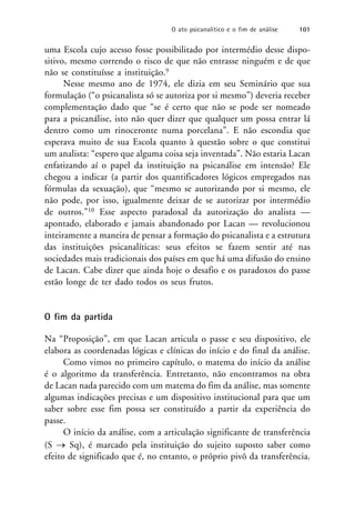 uma Escola cujo acesso fosse possibilitado por intermédio desse dispo-
sitivo, mesmo correndo o risco de que não entrasse ninguém e de que
não se constituísse a instituição.9
Nesse mesmo ano de 1974, ele dizia em seu Seminário que sua
formulação (“o psicanalista só se autoriza por si mesmo”) deveria receber
complementação dado que “se é certo que não se pode ser nomeado
para a psicanálise, isto não quer dizer que qualquer um possa entrar lá
dentro como um rinoceronte numa porcelana”. E não escondia que
esperava muito de sua Escola quanto à questão sobre o que constitui
um analista: “espero que alguma coisa seja inventada”. Não estaria Lacan
enfatizando aí o papel da instituição na psicanálise em intensão? Ele
chegou a indicar (a partir dos quantificadores lógicos empregados nas
fórmulas da sexuação), que “mesmo se autorizando por si mesmo, ele
não pode, por isso, igualmente deixar de se autorizar por intermédio
de outros.”10 Esse aspecto paradoxal da autorização do analista —
apontado, elaborado e jamais abandonado por Lacan — revolucionou
inteiramente a maneira de pensar a formação do psicanalista e a estrutura
das instituições psicanalíticas: seus efeitos se fazem sentir até nas
sociedades mais tradicionais dos países em que há uma difusão do ensino
de Lacan. Cabe dizer que ainda hoje o desafio e os paradoxos do passe
estão longe de ter dado todos os seus frutos.
O fim da partida
Na “Proposição”, em que Lacan articula o passe e seu dispositivo, ele
elabora as coordenadas lógicas e clínicas do início e do final da análise.
Como vimos no primeiro capítulo, o matema do início da análise
é o algoritmo da transferência. Entretanto, não encontramos na obra
de Lacan nada parecido com um matema do fim da análise, mas somente
algumas indicações precisas e um dispositivo institucional para que um
saber sobre esse fim possa ser constituído a partir da experiência do
passe.
O início da análise, com a articulação significante de transferência
(S  Sq), é marcado pela instituição do sujeito suposto saber como
efeito de significado que é, no entanto, o próprio pivô da transferência.
O ato psicanalítico e o fim de análise 101
 