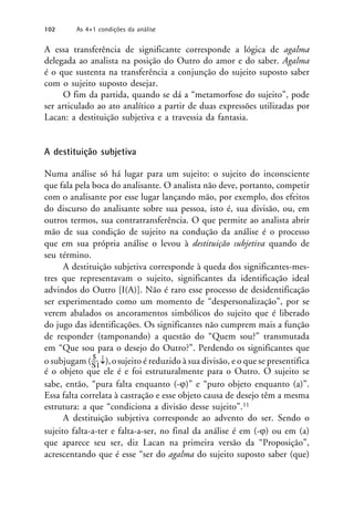 A essa transferência de significante corresponde a lógica de agalma
delegada ao analista na posição do Outro do amor e do saber. Agalma
é o que sustenta na transferência a conjunção do sujeito suposto saber
com o sujeito suposto desejar.
O fim da partida, quando se dá a “metamorfose do sujeito”, pode
ser articulado ao ato analítico a partir de duas expressões utilizadas por
Lacan: a destituição subjetiva e a travessia da fantasia.
A destituição subjetiva
Numa análise só há lugar para um sujeito: o sujeito do inconsciente
que fala pela boca do analisante. O analista não deve, portanto, competir
com o analisante por esse lugar lançando mão, por exemplo, dos efeitos
do discurso do analisante sobre sua pessoa, isto é, sua divisão, ou, em
outros termos, sua contratransferência. O que permite ao analista abrir
mão de sua condição de sujeito na condução da análise é o processo
que em sua própria análise o levou à destituição subjetiva quando de
seu término.
A destituição subjetiva corresponde à queda dos significantes-mes-
tres que representavam o sujeito, significantes da identificação ideal
advindos do Outro [I(A)]. Não é raro esse processo de desidentificação
ser experimentado como um momento de “despersonalização”, por se
verem abalados os ancoramentos simbólicos do sujeito que é liberado
do jugo das identificações. Os significantes não cumprem mais a função
de responder (tamponando) a questão do “Quem sou?” transmutada
em “Que sou para o desejo do Outro?”. Perdendo os significantes que
o subjugam ($
),osujeito é reduzido à sua divisão, e o que se presentifica
S1
é o objeto que ele é e foi estruturalmente para o Outro. O sujeito se
sabe, então, “pura falta enquanto (-)” e “puro objeto enquanto (a)”.
Essa falta correlata à castração e esse objeto causa de desejo têm a mesma
estrutura: a que “condiciona a divisão desse sujeito”.11
A destituição subjetiva corresponde ao advento do ser. Sendo o
sujeito falta-a-ter e falta-a-ser, no final da análise é em (-) ou em (a)
que aparece seu ser, diz Lacan na primeira versão da “Proposição”,
acrescentando que é esse “ser do agalma do sujeito suposto saber (que)
102 As 4+1 condições da análise
 