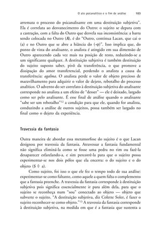 arremata o processo do psicanalisante em uma destituição subjetiva”.
Ela é correlata ao desvanecimento do Outro: o sujeito se depara com
a castração, com a falta do Outro que desvela sua inconsistência: a barra
sendo colocada no Outro (A
/), é do “Outro, continua Lacan, que cai o
(a) e no Outro que se abre a hiância do (-)”. Isso implica que, do
ponto de vista do analisante, o analista é atingido em sua dimensão de
Outro aparecendo cada vez mais na posição de resto, reduzindo-se a
um significante qualquer. A destituição subjetiva é também destituição
do sujeito suposto saber, pivô da transferência, o que promove a
dissipação do amor transferencial, perdendo o analista a causa da
transferência: agalma. O analista perde o valor de objeto precioso de
maravilhamento para adquirir o valor de dejeto, rebotalho do processo
analítico. O advento do ser correlato à destituição subjetiva do analisante
corresponde no analista a um efeito de “desser” — ele é deixado, largado
como ser pelo analisante. É esse final de análise quando o analisante
“sabe ser um rebotalho”12 a condição para que ele, quando for analista,
conduzindo a análise de outros sujeitos, possa também ser largado no
final como o dejeto da experiência.
Travessia da fantasia
Outra maneira de abordar essa metamorfose do sujeito é o que Lacan
designou por travessia da fantasia. Atravessar a fantasia fundamental
não significa eliminá-la como se fosse uma pedra no rim ou fazê-la
desaparecer esfarelando-a, e sim percorrê-la para que o sujeito possa
experimentar-se nos dois pólos que ela encerra: o do sujeito e o do
objeto ($  a).
Como sujeito, foi isso o que ele fez o tempo todo de sua análise:
experimentar-se como faltante, como aquele a quem falta o complemento
que a fantasia preenche. A travessia da fantasia corresponde à destituição
subjetiva pois significa essencialmente ir para além dela, para que o
sujeito se reconheça num “sou” conectado ao objeto — objeto que
subverte o sujeito. “A destituição subjetiva, diz Colette Soler, é fazer o
sujeito reconhecer-se como objeto.”13 A travessia da fantasia corresponde
à destituição subjetiva, na medida em que é a fantasia que sustenta a
O ato psicanalítico e o fim de análise 103
 