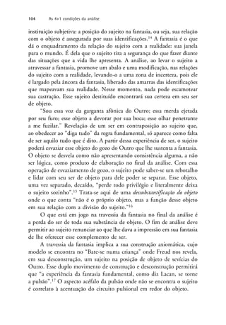 instituição subjetiva: a posição do sujeito na fantasia, ou seja, sua relação
com o objeto é assegurada por suas identificações.14 A fantasia é o que
dá o enquadramento da relação do sujeito com a realidade: sua janela
para o mundo. É dela que o sujeito tira a segurança do que fazer diante
das situações que a vida lhe apresenta. A análise, ao levar o sujeito a
atravessar a fantasia, promove um abalo e uma modificação, nas relações
do sujeito com a realidade, levando-o a uma zona de incerteza, pois ele
é largado pela âncora da fantasia, liberado das amarras das identificações
que mapeavam sua realidade. Nesse momento, nada pode escamotear
sua castração. Esse sujeito destituído encontrará sua certeza em seu ser
de objeto.
“Sou essa voz da garganta afônica do Outro; essa merda ejetada
por seu furo; esse objeto a devorar por sua boca; esse olhar penetrante
a me fuzilar.” Revelação de um ser em contraposição ao sujeito que,
ao obedecer ao “diga tudo” da regra fundamental, só aparece como falta
de ser aquilo tudo que é dito. A partir dessa experiência de ser, o sujeito
poderá esvaziar esse objeto do gozo do Outro que lhe sustenta a fantasia.
O objeto se desvela como não apresentando consistência alguma, a não
ser lógica, como produto de elaboração no final da análise. Com essa
operação de esvaziamento de gozo, o sujeito pode saber-se um rebotalho
e lidar com seu ser de objeto para dele poder se separar. Esse objeto,
uma vez separado, decaído, “perde todo privilégio e literalmente deixa
o sujeito sozinho”.15 Trata-se aqui de uma dessubstantificação do objeto
onde o que conta “não é o próprio objeto, mas a função desse objeto
em sua relação com a divisão do sujeito.”16
O que está em jogo na travessia da fantasia no final da análise é
a perda do ser de toda sua substância de objeto. O fim de análise deve
permitir ao sujeito renunciar ao que lhe dava a impressão em sua fantasia
de lhe oferecer esse complemento de ser.
A travessia da fantasia implica a sua construção axiomática, cujo
modelo se encontra no “Bate-se numa criança” onde Freud nos revela,
em sua desconstrução, um sujeito na posição de objeto de sevícias do
Outro. Esse duplo movimento de construção e desconstrução permitirá
que “a experiência da fantasia fundamental, como diz Lacan, se torne
a pulsão”.17 O aspecto acéfalo da pulsão onde não se encontra o sujeito
é correlato à acentuação do circuito pulsional em redor do objeto.
104 As 4+1 condições da análise
 
