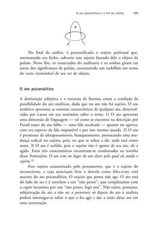 No final da análise, é presentificado o trajeto pulsional que,
arrematando seu fecho, subverte esse sujeito fazendo dele o objeto da
pulsão. Nesse fim, os enunciados do analisante e os sonhos giram em
torno dos significantes da pulsão, constituindo um turbilhão em torno
do vazio inominável de seu ser de objeto.
O ato psicanalítico
A destituição subjetiva e a travessia da fantasia criam a condição da
possibilidade do ato analítico, dado que no ato não há sujeito. O ato
analítico apresenta as mesmas características de qualquer ato, desenvol-
vidas por Lacan em seu seminário sobre o tema: 1) O ato apresenta
uma dimensão de linguagem — tal como se encontra na descrição por
Freud tanto do ato falho — uma fala recalcada — quanto no agieren,
com seu aspecto de fala impossível e por isso mesmo atuada. 2) O ato
é promotor de ultrapassamento, franqueamento, provocando uma mu-
dança radical no sujeito, pois, no que se refere a ele, nada será como
antes. 3) O ato é acéfalo, pois o sujeito não é agente de seu ato, ele é
agido. Estas três características encontram-se condensadas na resenha
desse Seminário: O ato vem no lugar de um dizer pelo qual ele muda o
sujeito.18
Esse sujeito caracterizado pelo pensamento, que é o sujeito do
inconsciente, e cuja associação livre o desvela como falta-a-ser, está
ausente do ato psicanalítico. O sujeito que pensa não age. O ato está
do lado do ser e é correlato a um “não penso”, que completamos com
o cogito lacaniano por um “não penso, logo sou”. Não existe, portanto,
subjetivação do ato a não ser a posteriori: só depois do ato o analista
poderá interrogar-se sobre o que o fez agir e dar a razão desse ato em
uma construção.
a
O ato psicanalítico e o fim de análise 105
 