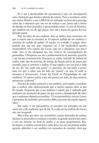 Se o ato é desvinculado do pensamento é por ser incompatível
com a hesitação que denota a divisão do sujeito. Para o neurótico, como
nos ensina Hamlet, o ato é difícil de ser realizado: ou bem ele o posterga
como faz o obsessivo que, em vez de realizar o ato, pensa sob a forma
da dúvida; ou bem já perdeu a oportunidade como é o caso da histérica,
que também em vez de agir pensa, mas sob a forma da queixa de tê-la
deixado passar.
Não há saber do ato analítico. Este se realiza num momento em
que o sujeito não se encontra aí. O aspecto acéfalo do ato analítico é
correlato do acéfalo da pulsão. O sujeito, na verdade, é sempre ultra-
passado por seu ato, que, enquanto tal, é tão incalculável quanto
incontrolável. Um sujeito, diz Lacan, cujo ato o ultrapassa, isso não é
nada, mas se ele ultrapassa seu ato, trata-se da incompetência do
psicanalista. Ultrapassar seu ato é predeterminá-lo de antemão, prevê-lo
e até mesmo cronometrá-lo. Encontra-se, então, excluído do âmbito da
análise todo tipo de previsão, de timing, de fixação prévia de prazo, por
exemplo, para se terminar a análise. O que regula o ato está para o lado
do ser, do “sou onde não penso”, e, portanto, do não-saber a priori,
uma vez que o saber está do lado do “penso”, ou seja, lá onde se
encontra o inconsciente. Como diz Freud na Psicopatologia da vida
cotidiana: “O sujeito realiza o ato sem pensar em nada, de uma maneira
puramente acidental.”
Dar alta de análise contraria o ato analítico, pois implica considerar
que o analista sabe, demonstrando que o sujeito suposto saber aí não
foi tocado. Enquanto que o ato analítico é aquele que é realizado pelo
analisante no momento do passe em que ocorre a dessuposição do saber
que o analisante deposita no analista. “O ato psicanalítico, escreve Lacan,
é promotor de escândalo, pois revela a falha entrevista do sujeito suposto
saber.”
Em suma, o ato psicanalítico só encontra seu princípio em um
outro ato: o do analisante que ele foi. E a cada ato do analista ele renova
esse ato inaugural.
Mas é fato que abrir um consultório, aceitar demandas de análise,
declarar-se psicanalista e começar a atender, na grande maioria dos casos,
é um ato anterior ao final de análise e ao passe propriamente dito.
Só-depois, o analista encontrará a razão desse ato em sua própria análise
quando sobrevirá o ato analítico no momento de concluir. Será que
106 As 4+1 condições da análise
 
