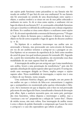 um sujeito pode funcionar como psicanalista se sua fantasia não foi
tocada em análise? O que fará ele com seus analisantes? Se sua fantasia
não foi atravessada no sentido de uma desarticulação entre sujeito e
objeto, o analista tenderá a se situar em um de seus pólos colocando o
analisante no outro. Se ele se situa como sujeito, o analisante virá no
lugar do objeto de sua fantasia ($  a), acentuando a densidade fantasiosa
com que o neurótico se defende da confrontação com o desejo enigmático
do Outro. Se o analista se situa como objeto e o analisante como sujeito
(a  $), ele estará reproduzindo a estrutura da fantasia perversa.19 Ocupar
o lugar de objeto da fantasia para o analisante é distinto de bancar o
objeto no faz-de-conta ocupando o lugar de agente do discurso analítico
(a  $).
Na hipótese de o analisante interromper sua análise sem ter
atravessado a fantasia, mas provocando um curto-circuito da fantasia,
em vez do ato analítico teríamos o acting-out ou a passagem ao ato.
Essa hipótese vai ao encontro da experiência de Jo Attié como membro
do cartel do passe (no qual nenhum passante foi nomeado AE). Segundo
ele, a partir dos testemunhos dos passadores, são encontradas essas duas
modalidades de ato num suposto final de análise.20
A interrupção da análise por um acting-out, que é uma transferência
sem análise, levará a uma perenização da transferência,21 pois não foi
operada a dissolução do sujeito suposto saber que é seu pivô. O acting-out,
sendo uma mensagem dirigida ao Outro, implica sempre o sujeito
suposto saber. Nesta modalidade de interrupção, o sujeito traz à cena
o objeto de sua fantasia, numa atuação.
Uma analisante histérica chegou, por exemplo, em um ponto de
sua análise em que a vivência da falta-a-ser concomitante à angústia
que a acompanhava era escamoteada pelas queixas relacionadas à falta-
a-ter. Até o momento em que se deparou com o furo no real provocado
pela morte de uma figura do Outro, reatualizando a fantasia de devoração
pelo olhar. Após a ausência necessária para, em outro país, participar
dos ritos funerários, voltou disposta a interromper a análise, mas a
“continuar a me ver” propondo-me a solução de “comer fora”. Diante
de minha recusa, não mais voltou. Essa interrupção de análise trouxe
à cena o objeto da pulsão ilustrando a comparação que Lacan faz entre
o acting-out e o caso dos espectadores que sobem ao palco.
O ato psicanalítico e o fim de análise 107
 