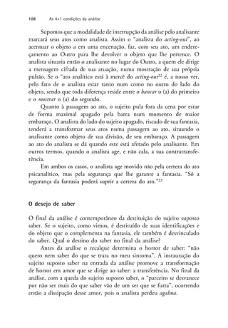 Supomos que a modalidade de interrupção da análise pelo analisante
marcará seus atos como analista. Assim o “analista do acting-out”, ao
acentuar o objeto a em uma encenação, faz, com seu ato, um endere-
çamento ao Outro para lhe devolver o objeto que lhe pertence. O
analista situaria então o analisante no lugar do Outro, a quem ele dirige
a mensagem cifrada de sua atuação, numa mostração de sua própria
pulsão. Se o “ato analítico está à mercê do acting-out22 é, a nosso ver,
pelo fato de o analista estar tanto num como no outro do lado do
objeto, sendo que toda diferença reside entre o bancar o (a) do primeiro
e o mostrar o (a) do segundo.
Quanto à passagem ao ato, o sujeito pula fora da cena por estar
de forma maximal apagado pela barra num momento de maior
embaraço. O analista do lado do sujeito apagado, riscado de sua fantasia,
tenderá a transformar seus atos numa passagem ao ato, situando o
analisante como objeto de sua divisão, de seu embaraço. A passagem
ao ato do analista se dá quando este está afetado pelo analisante. Em
outros termos, quando o analista age, e não cala, a sua contratransfe-
rência.
Em ambos os casos, o analista age movido não pela certeza do ato
psicanalítico, mas pela segurança que lhe garante a fantasia. “Só a
segurança da fantasia poderá suprir a certeza do ato.”23
O desejo de saber
O final da análise é contemporâneo da destituição do sujeito suposto
saber. Se o sujeito, como vimos, é destituído de suas identificações e
do objeto que o complementa na fantasia, ele também é desvinculado
do saber. Qual o destino do saber no final da análise?
Antes da análise o recalque determina o horror de saber: “não
quero nem saber do que se trata no meu sintoma”. A instauração do
sujeito suposto saber na entrada da análise promove a transformação
de horror em amor que se dirige ao saber: a transferência. No final da
análise, com a queda do sujeito suposto saber, o “parceiro se desvanece
por não ser mais do que saber vão de um ser que se furta”, ocorrendo
então a dissipação desse amor, pois o analista perdeu agalma.
108 As 4+1 condições da análise
 