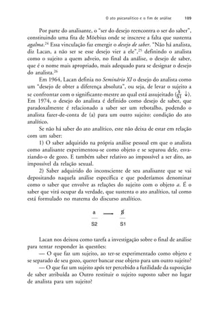 Por parte do analisante, o “ser do desejo reencontra o ser do saber”,
constituindo uma fita de Möebius onde se inscreve a falta que sustenta
agalma.24 Essa vinculação faz emergir o desejo de saber. “Não há analista,
diz Lacan, a não ser se esse desejo vier a ele”,25 definindo o analista
como o sujeito a quem adveio, no final da análise, o desejo de saber,
que é o nome mais apropriado, mais adequado para se designar o desejo
do analista.26
Em 1964, Lacan definia no Seminário XI o desejo do analista como
um “desejo de obter a diferença absoluta”, ou seja, de levar o sujeito a
se confrontar com o significante-mestre ao qual está assujeitado ( $
).
S1
Em 1974, o desejo do analista é definido como desejo de saber, que
paradoxalmente é relacionado a saber ser um rebotalho, podendo o
analista fazer-de-conta de (a) para um outro sujeito: condição do ato
analítico.
Se não há saber do ato analítico, este não deixa de estar em relação
com um saber:
1) O saber adquirido na própria análise pessoal em que o analista
como analisante experimentou-se como objeto e se separou dele, esva-
ziando-o de gozo. E também saber relativo ao impossível a ser dito, ao
impossível da relação sexual.
2) Saber adquirido do inconsciente de seu analisante que se vai
depositando naquela análise específica e que poderíamos denominar
como o saber que envolve as relações do sujeito com o objeto a. É o
saber que virá ocupar da verdade, que sustenta o ato analítico, tal como
está formulado no matema do discurso analítico.
a S
S2 S1
Lacan nos deixou como tarefa a investigação sobre o final de análise
para tentar responder às questões:
— O que faz um sujeito, ao ter-se experimentado como objeto e
se separado de seu gozo, querer bancar esse objeto para um outro sujeito?
— O que faz um sujeito após ter percebido a futilidade da suposição
de saber atribuída ao Outro restituir o sujeito suposto saber no lugar
de analista para um sujeito?
O ato psicanalítico e o fim de análise 109
 