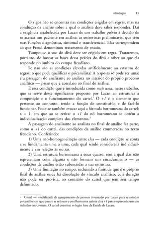 O rigor não se encontra nas condições erigidas em regras, mas na
condução da análise sobre a qual o analista deve saber responder. Daí
a exigência estabelecida por Lacan de um trabalho prévio à decisão de
se aceitar um paciente em análise: as entrevistas preliminares, que têm
suas funções diagnóstica, sintomal e transferencial. Elas correspondem
ao que Freud denominou tratamento de ensaio.
Tampouco o uso do divã deve ser erigido em regra. Trataremos,
portanto, de buscar as bases dessa prática do divã e saber ao que ela
responde no âmbito do campo freudiano.
Se não são as condições elevadas artificialmente ao estatuto de
regras, o que pode qualificar o psicanalista? A resposta só pode ser uma:
é a passagem do analisante ao analista no interior do próprio processo
analítico — passe que é correlato ao final de análise.
É essa condição que é introduzida como mais uma, neste trabalho,
que se serve desse significante proposto por Lacan ao estruturar a
composição e o funcionamento do cartel.* O +1 é o elemento que
pertence ao conjunto, tendo a função de constituí-lo e de fazê-lo
funcionar. Pode-se também evocar aqui a fórmula borromeana do cartel:
x + 1, em que ao se retirar o +1 do nó borromeano se obtém a
individualização completa dos elementos.7
A passagem do analisante ao analista no final de análise faz parte,
como o +1 do cartel, das condições da análise enumeradas no texto
freudiano. Conferindo:
1) Uma não-homogeneização entre elas — cada condição se conta
e se fundamenta uma a uma, cada qual sendo considerada individual-
mente e em relação às outras.
2) Uma estrutura borromeana a essas quatro, sem a qual elas não
representam coisa alguma e não formam um encadeamento — as
condições de análise estão submetidas a sua estrutura.
3) Uma limitação no tempo, incluindo a finitude que é o próprio
final de análise onde há dissolução do vínculo analítico, cuja duração
não pode ser prevista, ao contrário do cartel que tem seu tempo
delimitado.
Introdução 11
* Cartel — modalidade de agrupamento de pessoas inventado por Lacan para se estudar
psicanálise em que quatro se reúnem e escolhem uma quinta dita +1 para empreenderem um
trabalho em comum. O cartel constitui o órgão base da Escola de Lacan.
 