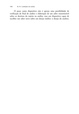 O passe como dispositivo não é apenas uma possibilidade de
verificação de final de análise e elaboração de um saber transmissível
sobre os destinos do sujeito na análise, mas um dispositivo capaz de
recolher um saber novo sobre um desejo inédito: o desejo do analista.
110 As 4+1 condições da análise
 