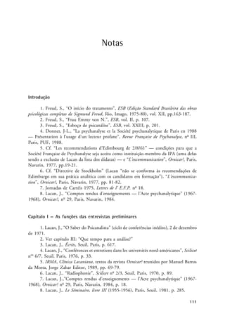 Notas
Notas
Introdução
1. Freud, S., “O início do tratamento”, ESB (Edição Standard Brasileira das obras
psicológicas completas de Sigmund Freud, Rio, Imago, 1975-80), vol. XII, pp.163-187.
2. Freud, S., “Frau Emmy von N.”, ESB, vol. II, p. 107.
3. Freud, S., “Esboço de psicanálise”, ESB, vol. XXIII, p. 201.
4. Donnet, J-L., “La psychanalyse et la Société psychanalytique de Paris en 1988
— Présentation à l’usage d’un lecteur profane”, Revue Française de Psychanalyse, no
III,
Paris, PUF, 1988.
5. Cf. “Les recommendations d’Edimbourg de 2/8/61” — condições para que a
Société Française de Psychanalyse seja aceita como instituição-membro da IPA (uma delas
sendo a exclusão de Lacan da lista dos didatas) — e “L’excommunication”, Ornicar?, Paris,
Navarin, 1977, pp.19-21.
6. Cf. “Directive de Stockholm” (Lacan “não se conforma às recomendações de
Edimburgo em sua prática analítica com os candidatos em formação”), “L’excommunica-
tion”, Ornicar?, Paris, Navarin, 1977, pp. 81-82.
7. Jornadas de Cartéis 1975, Lettres de l’ E.F.P. no
18.
8. Lacan, J., “Comptes rendus d’enseignements — l’Acte psychanalytique” (1967-
1968), Ornicar?, no
29, Paris, Navarin, 1984.
Capítulo I — As funções das entrevistas preliminares
1. Lacan, J., “O Saber do Psicanalista” (ciclo de conferências inédito), 2 de dezembro
de 1971.
2. Ver capítulo III: “Que tempo para a análise?”
3. Lacan, J., Écrits, Seuil, Paris, p. 617.
4. Lacan, J., “Conférences et entretiens dans les universités nord-américanes”, Scilicet
nos
6/7, Seuil, Paris, 1976, p. 33.
5. IRMA, Clínica Lacaniana, textos da revista Ornicar? reunidos por Manuel Barros
da Motta, Jorge Zahar Editor, 1989, pp. 69-79.
6. Lacan, J., “Radiophonie”, Scilicet no
2/3, Seuil, Paris, 1970, p. 89.
7. Lacan, J.,”Comptes rendus d’enseignements — l’Acte psychanalytique” (1967-
1968), Ornicar? no
29, Paris, Navarin, 1984, p. 18.
8. Lacan, J., Le Séminaire, livre III (1955-1956), Paris, Seuil, 1981, p. 285.
111
 