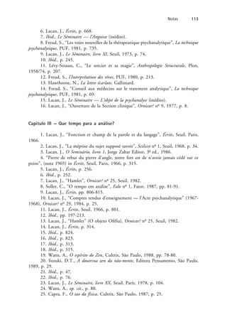 6. Lacan, J., Écrits, p. 668.
7. Ibid., Le Séminaire — l’Angoisse (inédito).
8. Freud, S., “Les voies nouvelles de la thérapeutique psychanalytique”, La technique
psychanalytique, PUF, 1981, p. 735.
9. Lacan, J., Le Séminaire, livre XI, Seuil, 1973, p. 74.
10. Ibid., p. 245.
11. Lévy-Strauss, C., “Le sorcier et sa magie”, Anthropologie Structurale, Plon,
1958/74, p. 207.
12. Freud, S., l’Interprétation des rêves, PUF, 1980, p. 213.
13. Hawthorne, N., La lettre écarlate, Gallimard.
14. Freud, S., “Conseil aux médecins sur le tratement analytique”, La technique
psychanalytique, PUF, 1981, p. 69.
15. Lacan, J., Le Séminaire — L’objet de la psychanalyse (inédito).
16. Lacan, J., “Ouverture de la Section clinique”, Ornicar? no
9, 1977, p. 8.
Capítulo III — Que tempo para a análise?
1. Lacan, J., “Fonction et champ de la parole et du langage”, Écrits, Seuil, Paris,
1966.
2. Lacan, J., “La méprise du sujet supposé savoir”, Scilicet no
1, Seuil, 1968, p. 34.
3. Lacan, J., O Seminário, livro 1, Jorge Zahar Editor, 3a
ed., 1986.
4. “Pierre de rebut du pierre d’angle, notre fort est de n’avoir jamais cédé sur ce
point”, (nota 1965) in Écrits, Seuil, Paris, 1966, p. 315.
5. Lacan, J., Écrits, p. 256.
6. Ibid., p. 252.
7. Lacan, J., “Hamlet”, Ornicar? no
25, Seuil, 1982.
8. Soller, C., “O tempo em análise”, Falo no
1, Fator, 1987, pp. 81-91.
9. Lacan, J., Écrits, pp. 806-815.
10. Lacan, J., “Comptes rendus d’enseignement — l’Acte psychanalytique” (1967-
1968), Ornicar? no
29, 1984, p. 25.
11. Lacan, J., Écrits, Seuil, 1966, p. 801.
12. Ibid., pp. 197-213.
13. Lacan, J., “Hamlet” (O objeto Ofélia), Ornicar? no
25, Seuil, 1982.
14. Lacan, J., Écrits, p. 314.
15. Ibid., p. 824.
16. Ibid., p. 823.
17. Ibid., p. 313.
18. Ibid., p. 315.
19. Watts, A., O espírito do Zen, Cultrix, São Paulo, 1988, pp. 78-80.
20. Suzuki, D.T., A doutrina zen da não-mente, Editora Pensamento, São Paulo,
1989, p. 29.
21. Ibid., p. 47.
22. Ibid., p. 76.
23. Lacan, J., Le Séminaire, livre XX, Seuil, Paris, 1978, p. 104.
24. Watts, A., op. cit., p. 80.
25. Capra, F., O tao da física, Cultrix, São Paulo, 1987, p. 25.
Notas 113
 