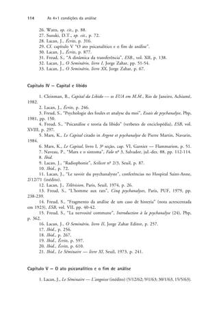 26. Watts, op. cit., p. 88.
27. Suzuki, D.T., op. cit., p. 72.
28. Lacan, J., Écrits, p. 316.
29. Cf. capítulo V “O ato psicanalítico e o fim de análise”.
30. Lacan, J., Écrits, p. 877.
31. Freud, S., “A dinâmica da transferência”, ESB., vol. XII, p. 138.
32. Lacan, J., O Seminário, livro I, Jorge Zahar, pp. 51-54.
33. Lacan, J., O Seminário, livro XX, Jorge Zahar, p. 67.
Capítulo IV — Capital e libido
1. Cleinman, B., Capital da Libido — os EUA em M.M., Rio de Janeiro, Achiamé,
1982.
2. Lacan, J., Écrits, p. 246.
3. Freud, S., “Psychologie des foules et analyse du moi”, Essais de psychanalyse, Pbp,
1981, pp. 150.
4. Freud, S., “Psicanálise e teoria da libido” (verbetes de enciclopédia), ESB, vol.
XVIII, p. 297.
5. Marx, K., Le Capital citado in Argent et psychanalyse de Pierre Martin, Navarin,
1984.
6. Marx, K., Le Capital, livro I, 3a
seção, cap. VI, Garnier — Flammarion, p. 51.
7. Naveau, P., “Marx e o sintoma”, Falo no
3, Salvador, jul.-dez. 88, pp. 112-114.
8. Ibid.
9. Lacan, J., “Radiophonie”, Scilicet no
2/3, Seuil, p. 87.
10. Ibid., p. 72.
11. Lacan, J., “Le savoir du psychanalyste”, conferências no Hospital Saint-Anne,
2/12/71 (inédito).
12. Lacan, J., Télévision, Paris, Seuil, 1974, p. 26.
13. Freud, S., “L’homme aux rats”, Cinq psychanalyses, Paris, PUF, 1979, pp.
238-239.
14. Freud, S., “Fragmento da análise de um caso de histeria” (nota acrescentada
em 1923), ESB, vol. VII, pp. 40-42.
15. Freud, S., “La nervosité commune”, Introduction à la psychanalyse (24), Pbp,
p. 362.
16. Lacan, J., O Seminário, livro II, Jorge Zahar Editor, p. 257.
17. Ibid., p. 256.
18. Ibid., p. 267.
19. Ibid., Écrits, p. 597.
20. Ibid., Écrits, p. 610.
21. Ibid., Le Séminaire — livre XI, Seuil, 1973, p. 241.
Capítulo V — O ato psicanalítico e o fim de análise
1. Lacan, J., Le Séminaire — L’angoisse (inédito) (5/12/62; 9/1/63; 30/1/63, 15/5/63).
114 As 4+1 condições da análise
 