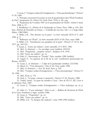 2. Lacan, J. “Comptes rendus de l’enseignement — l’Acte psychanalytique”, Ornicar?
no
29, 1984.
3. “Principes concernant l’accession au titre de psychanalyste dans l’École Freudiene
de Paris” (proposition A), Scilicet 2/3, Seuil, Paris, 1970, p. 30 e seg.
4. “Proposition du 9 octobre 1967 sur le psychanalyste de l’École”, Scilicet l, Seuil,
Paris, 1968, p. 15.
5. Roudinesco, E., Histoire de la Psychanalyse en France, Paris, 1986, p. 455. [Ed.
bras.: História da Psicanálise na França — A batalha dos cem anos, vols. 1 e 2. Jorge Zahar
Editor, 1989/1988.]
6. Miller, J-A., “Des données sur la passe”, La lettre mensuelle (ECF) no
9, abril
1982, p. 9.
7. “Reflexions sur l’École”, La lettre mensuelle (ECF) no
69, Paris, maio 1988.
8. Miller, J-A., “Introduction aux paradoxes de la passe”, Ornicar? no
12/13, dez.
1977, pp. 103-116.
9. Lacan, J., “Lettre aux italiens”, Lettre mensuelle, no
9, ECF, 1982.
10. Ibid., Le Séminaire — Les non-dupes errent (inédito), (9/4/74).
11. Ibid., “Proposition... première version”, Analytica no
8, 1978.
12. Ibid. “Lettre aux italiens”, op. cit.
13. Soler, C., Intervenção na “Tetrade”, Paris, outubro 1989 (inédito).
14. Leguil, F., “La question de la fin de la cure” (conferência pronunciada em
Rennes, 16/5/87).
15. Lacan, J., Le Séminaire — L’objet de la psychanalyse (inédito), (12/1/66).
16. Morel, G., “Trois déviations”, l’Ane no
42, Paris, junho 1990.
17. Ibid., Le Séminaire — livre XI, Seuil, Paris, p. 245.
18. Ibid., “Comptes rendus d’enseignements — l’Acte psycanalytique”, Ornicar? no
24, 1984.
19. Ibid., Écrits, p. 774.
20. Attié, J., “La passe, constats et questions”, Ornicar? no
44, Navarin, 1988.
21. Tardits, Annie, “La passe du transfert à l’acte”, Actes de l’E.C.F. XII, L’acte et
la répétition, Paris, 1987.
22. Lacan, J., “Comptes rendus d’enseignements — l’Acte analytique, op. cit, p.
23.
23. Soler, C., “L’acte analytique”, Désir et acte — Bulletin du Sécretariat de l’École
de la Cause Freudienne à Anger, outubro 1988.
24. Lacan, J., “Proposition”, op. cit.
25. Ibid., “Lettre aux italiens”, op. cit.
26. Miller, J-A., “Le banquet des analystes”, curso 1989-1990 (inédito).
Notas 115
 