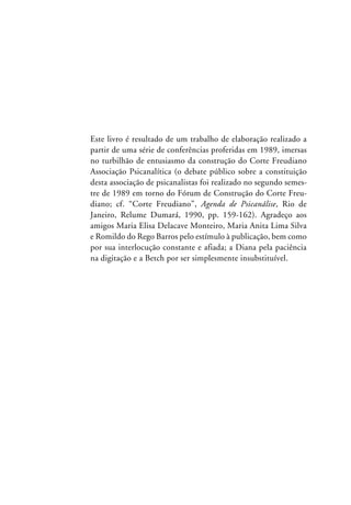Este livro é resultado de um trabalho de elaboração realizado a
partir de uma série de conferências proferidas em 1989, imersas
no turbilhão de entusiasmo da construção do Corte Freudiano
Associação Psicanalítica (o debate público sobre a constituição
desta associação de psicanalistas foi realizado no segundo semes-
tre de 1989 em torno do Fórum de Construção do Corte Freu-
diano; cf. “Corte Freudiano”, Agenda de Psicanálise, Rio de
Janeiro, Relume Dumará, 1990, pp. 159-162). Agradeço aos
amigos Maria Elisa Delacave Monteiro, Maria Anita Lima Silva
e Romildo do Rego Barros pelo estímulo à publicação, bem como
por sua interlocução constante e afiada; a Diana pela paciência
na digitação e a Betch por ser simplesmente insubstituível.
 