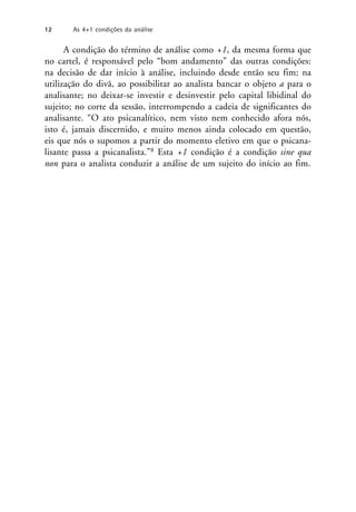 A condição do término de análise como +1, da mesma forma que
no cartel, é responsável pelo “bom andamento” das outras condições:
na decisão de dar início à análise, incluindo desde então seu fim; na
utilização do divã, ao possibilitar ao analista bancar o objeto a para o
analisante; no deixar-se investir e desinvestir pelo capital libidinal do
sujeito; no corte da sessão, interrompendo a cadeia de significantes do
analisante. “O ato psicanalítico, nem visto nem conhecido afora nós,
isto é, jamais discernido, e muito menos ainda colocado em questão,
eis que nós o supomos a partir do momento eletivo em que o psicana-
lisante passa a psicanalista.”8 Esta +1 condição é a condição sine qua
non para o analista conduzir a análise de um sujeito do início ao fim.
12 As 4+1 condições da análise
 