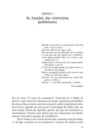 Capítulo I
As funções das entrevistas
preliminares
Quando curiosamente te perguntarem, buscando
saber o que é aquilo,
Não deves afirmar ou negar nada.
Pois o que quer que seja afirmado não é a verdade,
E o que quer que seja negado não é verdadeiro.
Como alguém poderá dizer com certeza o que
Aquilo possa ser
Enquanto por si mesmo não tiver compreendido
plenamente o que É?
E, após tê-lo compreendido, que palavra deve ser
enviada de uma Região
Onde a carruagem da palavra não encontra uma
trilha por onde possa seguir?
Portanto, aos seus questionamentos oferece-lhes
apenas o silêncio,
Silêncio — e um dedo apontando o caminho.
Verso budista
Em seu texto “O início do tratamento”, Freud diz ter o hábito de
praticar o que chama de tratamento de ensaio: tratamento psicanalítico
de uma ou duas semanas antes do começo da análise propriamente dita.
Isto serviria, segundo ele, para evitar a interrupção da análise após um
certo tempo. Freud não especifica, porém, por que esse tratamento se
interromperia. Veremos mais adiante que sua continuação está absolu-
tamente conectada à questão da transferência.
Nesse mesmo texto, Freud anuncia que a primeira meta da análise
é a de ligar o paciente ao seu tratamento e à pessoa do analista, sendo
13
 