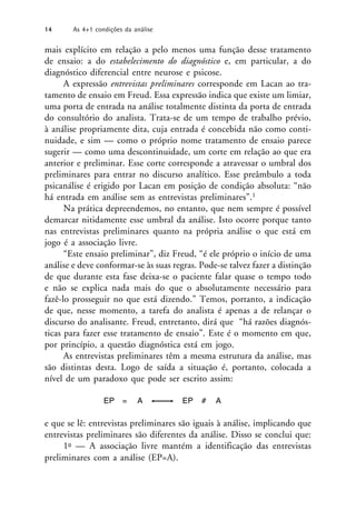 mais explícito em relação a pelo menos uma função desse tratamento
de ensaio: a do estabelecimento do diagnóstico e, em particular, a do
diagnóstico diferencial entre neurose e psicose.
A expressão entrevistas preliminares corresponde em Lacan ao tra-
tamento de ensaio em Freud. Essa expressão indica que existe um limiar,
uma porta de entrada na análise totalmente distinta da porta de entrada
do consultório do analista. Trata-se de um tempo de trabalho prévio,
à análise propriamente dita, cuja entrada é concebida não como conti-
nuidade, e sim — como o próprio nome tratamento de ensaio parece
sugerir — como uma descontinuidade, um corte em relação ao que era
anterior e preliminar. Esse corte corresponde a atravessar o umbral dos
preliminares para entrar no discurso analítico. Esse preâmbulo a toda
psicanálise é erigido por Lacan em posição de condição absoluta: “não
há entrada em análise sem as entrevistas preliminares”.1
Na prática depreendemos, no entanto, que nem sempre é possível
demarcar nitidamente esse umbral da análise. Isto ocorre porque tanto
nas entrevistas preliminares quanto na própria análise o que está em
jogo é a associação livre.
“Este ensaio preliminar”, diz Freud, “é ele próprio o início de uma
análise e deve conformar-se às suas regras. Pode-se talvez fazer a distinção
de que durante esta fase deixa-se o paciente falar quase o tempo todo
e não se explica nada mais do que o absolutamente necessário para
fazê-lo prosseguir no que está dizendo.” Temos, portanto, a indicação
de que, nesse momento, a tarefa do analista é apenas a de relançar o
discurso do analisante. Freud, entretanto, dirá que “há razões diagnós-
ticas para fazer esse tratamento de ensaio”. Este é o momento em que,
por princípio, a questão diagnóstica está em jogo.
As entrevistas preliminares têm a mesma estrutura da análise, mas
são distintas desta. Logo de saída a situação é, portanto, colocada a
nível de um paradoxo que pode ser escrito assim:
EP = A EP # A
e que se lê: entrevistas preliminares são iguais à análise, implicando que
entrevistas preliminares são diferentes da análise. Disso se conclui que:
1o — A associação livre mantém a identificação das entrevistas
preliminares com a análise (EP=A).
14 As 4+1 condições da análise
 