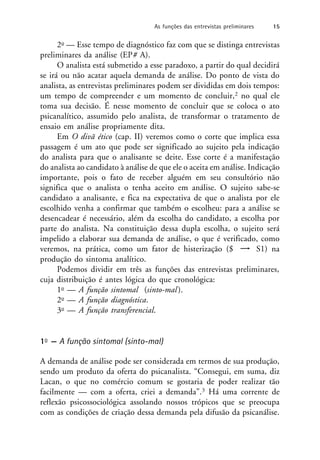 2o — Esse tempo de diagnóstico faz com que se distinga entrevistas
preliminares da análise (EP# A).
O analista está submetido a esse paradoxo, a partir do qual decidirá
se irá ou não acatar aquela demanda de análise. Do ponto de vista do
analista, as entrevistas preliminares podem ser divididas em dois tempos:
um tempo de compreender e um momento de concluir,2 no qual ele
toma sua decisão. É nesse momento de concluir que se coloca o ato
psicanalítico, assumido pelo analista, de transformar o tratamento de
ensaio em análise propriamente dita.
Em O divã ético (cap. II) veremos como o corte que implica essa
passagem é um ato que pode ser significado ao sujeito pela indicação
do analista para que o analisante se deite. Esse corte é a manifestação
do analista ao candidato à análise de que ele o aceita em análise. Indicação
importante, pois o fato de receber alguém em seu consultório não
significa que o analista o tenha aceito em análise. O sujeito sabe-se
candidato a analisante, e fica na expectativa de que o analista por ele
escolhido venha a confirmar que também o escolheu: para a análise se
desencadear é necessário, além da escolha do candidato, a escolha por
parte do analista. Na constituição dessa dupla escolha, o sujeito será
impelido a elaborar sua demanda de análise, o que é verificado, como
veremos, na prática, como um fator de histerização ($ S1) na
produção do sintoma analítico.
Podemos dividir em três as funções das entrevistas preliminares,
cuja distribuição é antes lógica do que cronológica:
1o — A função sintomal (sinto-mal).
2o — A função diagnóstica.
3o — A função transferencial.
1o — A função sintomal (sinto-mal)
A demanda de análise pode ser considerada em termos de sua produção,
sendo um produto da oferta do psicanalista. “Consegui, em suma, diz
Lacan, o que no comércio comum se gostaria de poder realizar tão
facilmente — com a oferta, criei a demanda”.3 Há uma corrente de
reflexão psicossociológica assolando nossos trópicos que se preocupa
com as condições de criação dessa demanda pela difusão da psicanálise.
As funções das entrevistas preliminares 15
 