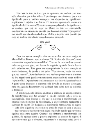 No caso de um paciente que se apresenta ao analista com uma
idéia obsessiva que o faz sofrer, é preciso que esse sintoma, que é um
significado para o sujeito, readquira sua dimensão de significante,
implicando o sujeito e o desejo. O sintoma, aparecendo como um
significado do Outro — s(A) —, é endereçado pela cadeia de significantes
ao analista, que está no lugar do Outro — (A) —, cabendo-lhe
transformar esse sintoma na questão que Lacan denomina “Que queres?”
(che vuoi?), questão chamada desejo. O desejo é, pois, uma questão que
cabe ao analista introduzir nessa dimensão sintomal.
Para dar outro exemplo, cito um caso descrito num artigo de
Marie-Hélène Brousse, que se chama “O Destino do Sintoma”, onde
vemos esses tempos bem escandidos.5 Trata-se de uma mulher em cuja
vida emergiu um gozo, sob forma de angústia, quando fumou haxixe
pela primeira vez. Este gozo era acompanhado de uma sensação de
morte iminente, de queda e um grito: “Vou morrer, vocês não vêem
que vou morrer?”. A partir de então, esta mulher apresentou um sintoma:
ela iria repetir essa queda com um nome encontrado no saber médico:
“espasmofilia”. Apresentara-se à analista com esse sintoma já estabelecido.
A partir desse encontro, o sintoma seria elevado ao estatuto de enigma
para em seguida desaparecer e se deslocar para outro tipo de sintoma,
a depressão.
A constituição do sintoma analítico é correlata ao estabelecimento
da transferência que faz emergir o sujeito suposto saber, pivô da
transferência. Esse momento em que o sintoma é transformado em
enigma é um momento de histerização, já que o sintoma representa aí
a divisão do sujeito ($). Enquanto o sintoma faz parte da vida do sujeito
— vida com a qual ele se acostumou antes do encontro com o analista
— pode ser considerado como um signo (ou sinal): aquilo que representa
alguma coisa para alguém. Quando esse sintoma é transformado em
questão, ele aparece como a própria expressão da divisão do sujeito. É
nesse momento que o sintoma, encontrando o endereço certo que é o
As funções das entrevistas preliminares 17
 