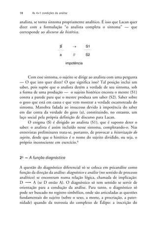 analista, se torna sintoma propriamente analítico. É isso que Lacan quer
dizer com a formulação “o analista completa o sintoma” — que
corresponde ao discurso da histérica.
Com esse sintoma, o sujeito se dirige ao analista com uma pergunta
— O que isto quer dizer? O que significa isso? Tal posição inclui um
saber, pois supõe que o analista detém a verdade de seu sintoma, sob
a forma de uma produção — o sujeito histérico encosta o mestre (S1)
contra a parede para que o mestre produza um saber (S2). Saber sobre
o gozo que está em causa e que vem mostrar a verdade escamoteada do
sintoma. Manobra fadada ao insucesso devido à impotência do saber
em dar conta da verdade do gozo (a), constituindo, no entanto, um
laço social pela própria definição de discurso para Lacan.
O enigma ($) é dirigido ao analista (S1), que é suposto deter o
saber: o analista é assim incluído nesse sintoma, completando-o. Nas
entrevistas preliminares trata-se, portanto, de provocar a histerização do
sujeito, desde que o histérico é o nome do sujeito dividido, ou seja, o
próprio inconsciente em exercício.6
2o — A função diagnóstica
A questão do diagnóstico diferencial só se coloca em psicanálise como
função da direção da análise: diagnóstico e análise (no sentido de processo
analítico) se encontram numa relação lógica, chamada de implicação:
D A (se D então A). O diagnóstico só tem sentido se servir de
orientação para a condução da análise. Para tanto, o diagnóstico só
pode ser buscado no registro simbólico, onde são articuladas as questões
fundamentais do sujeito (sobre o sexo, a morte, a procriação, a pater-
nidade) quando da travessia do complexo de Édipo: a inscrição do
S → S1
a // S2
impotência
18 As 4+1 condições da análise
 
