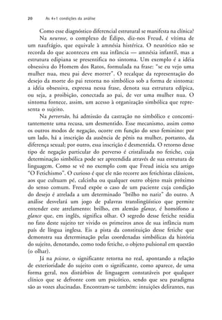 Como esse diagnóstico diferencial estrutural se manifesta na clínica?
Na neurose, o complexo de Édipo, diz-nos Freud, é vítima de
um naufrágio, que equivale à amnésia histérica. O neurótico não se
recorda do que aconteceu em sua infância — amnésia infantil, mas a
estrutura edipiana se presentifica no sintoma. Um exemplo é a idéia
obsessiva do Homem dos Ratos, formulada na frase: “se eu vejo uma
mulher nua, meu pai deve morrer”. O recalque da representação do
desejo da morte do pai retorna no simbólico sob a forma de sintoma:
a idéia obsessiva, expressa nessa frase, denota sua estrutura edípica,
ou seja, a proibição, conectada ao pai, de ver uma mulher nua. O
sintoma fornece, assim, um acesso à organização simbólica que repre-
senta o sujeito.
Na perversão, há admissão da castração no simbólico e concomi-
tantemente uma recusa, um desmentido. Esse mecanismo, assim como
os outros modos de negação, ocorre em função do sexo feminino: por
um lado, há a inscrição da ausência de pênis na mulher, portanto, da
diferença sexual; por outro, essa inscrição é desmentida. O retorno desse
tipo de negação particular do perverso é cristalizada no fetiche, cuja
determinação simbólica pode ser apreendida através de sua estrutura de
linguagem. Como se vê no exemplo com que Freud inicia seu artigo
“O Fetichismo”. O curioso é que ele não recorre aos fetichistas clássicos,
aos que cultuam pé, calcinha ou qualquer outro objeto mais próximo
do senso comum. Freud expõe o caso de um paciente cuja condição
do desejo é atrelada a um determinado “brilho no nariz” do outro. A
análise desvelará um jogo de palavras translingüístico que permite
entender este atrelamento: brilho, em alemão glanze, é homófono a
glance que, em inglês, significa olhar. O segredo desse fetiche residia
no fato deste sujeito ter vivido os primeiros anos de sua infância num
país de língua inglesa. Eis a pista da constituição desse fetiche que
demonstra sua determinação pelas coordenadas simbólicas da história
do sujeito, denotando, como todo fetiche, o objeto pulsional em questão
(o olhar).
Já na psicose, o significante retorna no real, apontando a relação
de exterioridade do sujeito com o significante, como aparece, de uma
forma geral, nos distúrbios de linguagem constatáveis por qualquer
clínico que se defronte com um psicótico, sendo que seu paradigma
são as vozes alucinadas. Encontram-se também: intuições delirantes, nas
20 As 4+1 condições da análise
 