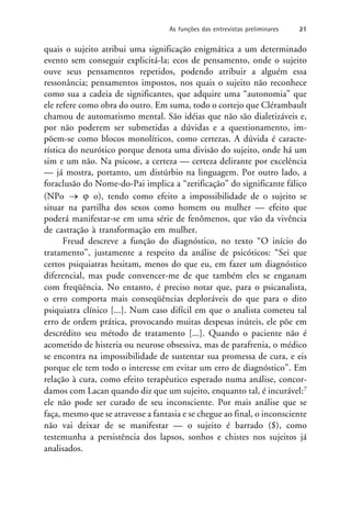 quais o sujeito atribui uma significação enigmática a um determinado
evento sem conseguir explicitá-la; ecos de pensamento, onde o sujeito
ouve seus pensamentos repetidos, podendo atribuir a alguém essa
ressonância; pensamentos impostos, nos quais o sujeito não reconhece
como sua a cadeia de significantes, que adquire uma “autonomia” que
ele refere como obra do outro. Em suma, todo o cortejo que Clérambault
chamou de automatismo mental. São idéias que não são dialetizáveis e,
por não poderem ser submetidas a dúvidas e a questionamento, im-
põem-se como blocos monolíticos, como certezas. A dúvida é caracte-
rística do neurótico porque denota uma divisão do sujeito, onde há um
sim e um não. Na psicose, a certeza — certeza delirante por excelência
— já mostra, portanto, um distúrbio na linguagem. Por outro lado, a
foraclusão do Nome-do-Pai implica a “zerificação” do significante fálico
(NPo   o), tendo como efeito a impossibilidade de o sujeito se
situar na partilha dos sexos como homem ou mulher — efeito que
poderá manifestar-se em uma série de fenômenos, que vão da vivência
de castração à transformação em mulher.
Freud descreve a função do diagnóstico, no texto “O início do
tratamento”, justamente a respeito da análise de psicóticos: “Sei que
certos psiquiatras hesitam, menos do que eu, em fazer um diagnóstico
diferencial, mas pude convencer-me de que também eles se enganam
com freqüência. No entanto, é preciso notar que, para o psicanalista,
o erro comporta mais conseqüências deploráveis do que para o dito
psiquiatra clínico [...]. Num caso difícil em que o analista cometeu tal
erro de ordem prática, provocando muitas despesas inúteis, ele põe em
descrédito seu método de tratamento [...]. Quando o paciente não é
acometido de histeria ou neurose obsessiva, mas de parafrenia, o médico
se encontra na impossibilidade de sustentar sua promessa de cura, e eis
porque ele tem todo o interesse em evitar um erro de diagnóstico”. Em
relação à cura, como efeito terapêutico esperado numa análise, concor-
damos com Lacan quando diz que um sujeito, enquanto tal, é incurável:7
ele não pode ser curado de seu inconsciente. Por mais análise que se
faça, mesmo que se atravesse a fantasia e se chegue ao final, o inconsciente
não vai deixar de se manifestar — o sujeito é barrado ($), como
testemunha a persistência dos lapsos, sonhos e chistes nos sujeitos já
analisados.
As funções das entrevistas preliminares 21
 