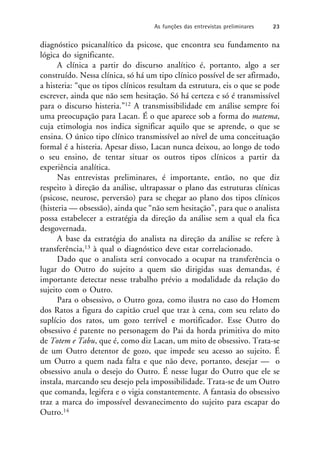 diagnóstico psicanalítico da psicose, que encontra seu fundamento na
lógica do significante.
A clínica a partir do discurso analítico é, portanto, algo a ser
construído. Nessa clínica, só há um tipo clínico possível de ser afirmado,
a histeria: “que os tipos clínicos resultam da estrutura, eis o que se pode
escrever, ainda que não sem hesitação. Só há certeza e só é transmissível
para o discurso histeria.”12 A transmissibilidade em análise sempre foi
uma preocupação para Lacan. É o que aparece sob a forma do matema,
cuja etimologia nos indica significar aquilo que se aprende, o que se
ensina. O único tipo clínico transmissível ao nível de uma conceituação
formal é a histeria. Apesar disso, Lacan nunca deixou, ao longo de todo
o seu ensino, de tentar situar os outros tipos clínicos a partir da
experiência analítica.
Nas entrevistas preliminares, é importante, então, no que diz
respeito à direção da análise, ultrapassar o plano das estruturas clínicas
(psicose, neurose, perversão) para se chegar ao plano dos tipos clínicos
(histeria — obsessão), ainda que “não sem hesitação”, para que o analista
possa estabelecer a estratégia da direção da análise sem a qual ela fica
desgovernada.
A base da estratégia do analista na direção da análise se refere à
transferência,13 à qual o diagnóstico deve estar correlacionado.
Dado que o analista será convocado a ocupar na transferência o
lugar do Outro do sujeito a quem são dirigidas suas demandas, é
importante detectar nesse trabalho prévio a modalidade da relação do
sujeito com o Outro.
Para o obsessivo, o Outro goza, como ilustra no caso do Homem
dos Ratos a figura do capitão cruel que traz à cena, com seu relato do
suplício dos ratos, um gozo terrível e mortificador. Esse Outro do
obsessivo é patente no personagem do Pai da horda primitiva do mito
de Totem e Tabu, que é, como diz Lacan, um mito de obsessivo. Trata-se
de um Outro detentor de gozo, que impede seu acesso ao sujeito. É
um Outro a quem nada falta e que não deve, portanto, desejar — o
obsessivo anula o desejo do Outro. É nesse lugar do Outro que ele se
instala, marcando seu desejo pela impossibilidade. Trata-se de um Outro
que comanda, legifera e o vigia constantemente. A fantasia do obsessivo
traz a marca do impossível desvanecimento do sujeito para escapar do
Outro.14
As funções das entrevistas preliminares 23
 