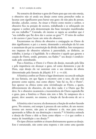 Na tentativa de dominar o gozo do Outro para que este não emerja,
o obsessivo não só anula seu desejo como tenta preencher todas as
lacunas com significantes para barrar esse gozo: ele não pára de pensar,
duvidar, calcular, contar. Ao situar o Outro como mestre e senhor, o
obsessivo fica na posição de escravo, trabalhando e se esforçando em
enganar o senhor pela demonstração das boas intenções manifestadas
em seu trabalho.15 Contudo, ele mesmo se tapeia ao acreditar que é
“seu trabalho que lhe deva dar o acesso ao gozo”16. O mito do senhor
e do escravo é para Lacan um mito do obsessivo.
Encontramos na clínica do obsessivo a conjugação no Outro de
dois significantes: o pai e a morte, denotando a articulação da lei com
o assassinato do pai na constituição da dívida simbólica. Isto transparece
nos impasses do obsessivo relativos à paternidade, ao dinheiro, ao
trabalho, à justiça e à legalidade. Se o obsessivo é aquele que garante a
caução do Outro, sendo, portanto, seu fiador,17 seu desejo é condicio-
nado pelo contrabando.
Para a histérica, o Outro é o Outro do desejo, marcado pela falta
e pela impotência em alcançar o gozo, tal como demonstra o pai de
Dora, cujo desejo ela vai sustentar com o seu sintoma da afonia
(determinado pela fantasia de felação): $  a  s(A).
A histérica confere ao Outro o lugar dominante: na cena de sedução
de sua fantasia, em que figura o encontro com o sexo, ela não está
presente como sujeito, mas como objeto: “não fui eu, foi o Outro”.
Isso aparece na clínica como uma reivindicação ao Outro, a quem,
diferentemente do obsessivo, ela não deve nada: é o Outro que lhe
deve. Se o obsessivo escamoteia a inconsistência do Outro supondo-lhe
o gozo, para a histérica o Outro não tem o falo. Se tampouco ela o
possui, deve assumir, no entanto, a função de faz-de-conta de ser o
falo.
A histérica não é escrava; ela desmascara a função do senhor fazendo
greve. No entanto, está sempre à procura de um senhor, de um mestre:
inventa um mestre, não para se submeter a ele, mas para reinar,
apontando as falhas de sua dominação e mestria.18 A histérica estimula
o desejo do Outro e dele se furta como objeto — é o que confere a
marca de insatisfação a seu desejo.19
Os tipos clínicos também se situam distintamente quanto ao desejo.
Este é estruturado, não como uma resposta e sim como uma questão
24 As 4+1 condições da análise
 