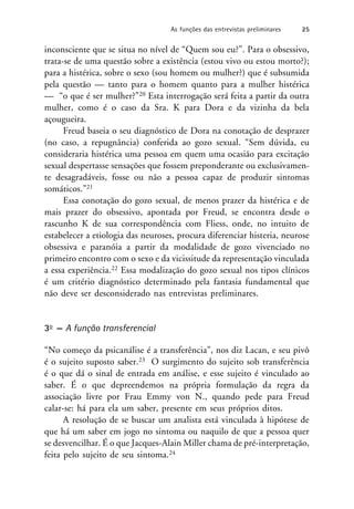 inconsciente que se situa no nível de “Quem sou eu?”. Para o obsessivo,
trata-se de uma questão sobre a existência (estou vivo ou estou morto?);
para a histérica, sobre o sexo (sou homem ou mulher?) que é subsumida
pela questão — tanto para o homem quanto para a mulher histérica
— “o que é ser mulher?”20 Esta interrogação será feita a partir da outra
mulher, como é o caso da Sra. K para Dora e da vizinha da bela
açougueira.
Freud baseia o seu diagnóstico de Dora na conotação de desprazer
(no caso, a repugnância) conferida ao gozo sexual. “Sem dúvida, eu
consideraria histérica uma pessoa em quem uma ocasião para excitação
sexual despertasse sensações que fossem preponderante ou exclusivamen-
te desagradáveis, fosse ou não a pessoa capaz de produzir sintomas
somáticos.”21
Essa conotação do gozo sexual, de menos prazer da histérica e de
mais prazer do obsessivo, apontada por Freud, se encontra desde o
rascunho K de sua correspondência com Fliess, onde, no intuito de
estabelecer a etiologia das neuroses, procura diferenciar histeria, neurose
obsessiva e paranóia a partir da modalidade de gozo vivenciado no
primeiro encontro com o sexo e da vicissitude da representação vinculada
a essa experiência.22 Essa modalização do gozo sexual nos tipos clínicos
é um critério diagnóstico determinado pela fantasia fundamental que
não deve ser desconsiderado nas entrevistas preliminares.
3o — A função transferencial
“No começo da psicanálise é a transferência”, nos diz Lacan, e seu pivô
é o sujeito suposto saber.23 O surgimento do sujeito sob transferência
é o que dá o sinal de entrada em análise, e esse sujeito é vinculado ao
saber. É o que depreendemos na própria formulação da regra da
associação livre por Frau Emmy von N., quando pede para Freud
calar-se: há para ela um saber, presente em seus próprios ditos.
A resolução de se buscar um analista está vinculada à hipótese de
que há um saber em jogo no sintoma ou naquilo de que a pessoa quer
se desvencilhar. É o que Jacques-Alain Miller chama de pré-interpretação,
feita pelo sujeito de seu sintoma.24
As funções das entrevistas preliminares 25
 