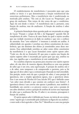O estabelecimento da transferência é necessário para que uma
análise se inicie: é o que denominamos a função transferencial das
entrevistas preliminares. Mas a transferência não é condicionada ou
motivada pelo analista. “Ela está aí, diz Lacan na ‘Proposição’, por
graça do analisante. Não temos de dar conta do que a condiciona.
Aqui ela está desde o início.” A transferência não é, portanto, uma
função do analista, mas do analisante. A função do analista é saber
utilizá-la.
A primeira formulação dessa questão pode ser encontrada no artigo
de Lacan “Função e campo da fala e da linguagem” quando fala de
transferência de saber. Trata-se de uma ilusão na qual o sujeito acredita
que sua verdade encontra-se já dada no analista e que este a conhece
de antemão. Esse “erro subjetivo” é imanente à entrada em análise. A
subjetividade em questão é correlata aos efeitos constituintes da trans-
ferência, que são distintos dos efeitos já constituídos antes desse mo-
mento. Essa subjetividade correlata ao saber como efeito constituinte
da transferência é o que Lacan formulará como sujeito suposto saber.
“Cada vez, diz ele no Seminário XI, que para o sujeito essa função do
sujeito suposto saber é encarnada por quem quer que seja, analista ou
não, isso significa que a transferência já está estabelecida.”
Se o analista empresta sua pessoa para encarnar esse sujeito suposto
saber, ele não deve de maneira alguma identificar-se com essa posição
de saber que é um erro, uma equivocação. A posição do analista não é
a de saber, nem tampouco a de compreender o paciente, pois se há
algo que ele deve saber é que a comunicação é baseada no mal-entendido.
Sua posição, muito mais do que a posição de saber, é uma posição de
ignorância, não a simples ignorância ignara, mas a ignorância douta.
Esse é um termo de Nicolau di Cusa (século XV) que é definido como
“um saber mais elevado e que consiste em conhecer seus limites”. A
ignorância douta é um convite não apenas à prudência, mas também à
humildade; um convite a se precaver contra o que seria a posição de
um saber absoluto: contra a posição do analista de aceitar essa imputação
de saber que o analisante lhe faz. O saber é, no entanto, pressuposto à
função do analista.
O sujeito suposto saber é definido por Lacan, no início de seu ensino,
como “aquele que é constituído pelo analisante na figura de seu analista”,
e mais tarde o fará equivaler a Deus Pai.25 Identificar-se com essa posição
26 As 4+1 condições da análise
 